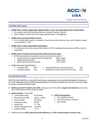 ACCION USA Impact

   AUSA loans create employment opportunities in low- to moderate-income communities:
     On average, each AUSA small business loan recipient creates 2 new jobs. 9
     Since inception, AUSA loans have created approximately 11,500 new jobs.

   AUSA loans increase family income:
     61% of AUSA clients report an increase in annual income after receiving a loan, with a median increase
                                   9
        of over $4,500 (or 18%).

   AUSA loans create sustainable businesses:
     The business survival rate among AUSA clients is 97% for established businesses and 90% of start-up
        businesses. 9

   AUSA loans increase the local communities economic base:
     AUSA loans generate increased tax revenue and economic activity. 10
       Total Economic Activity from Direct Lending (Est)   $216.1 million
       Additional Earnings (Est)                             $68.6 million
       State and local tax revenue (Est)                     $12.5 million

   AUSA borrowers reported they 9:
       Increased sales        64%                      Acquired checking or savings accounts             34%
       Increased savings      37%                      Established a credit history for the first time   23%



 Current Quick Facts

ACCION USA (AUSA) is a non-profit microfinance organization that provides affordable microloans to
low- and moderate-income (LMI) microentrepreneurs, primarily minorities and women, who are unable
to access conventional bank credit.

 AUSA has lent $115 million since 1991, making us one of the nation’s largest microlenders serving more
    than 3,000 active borrowers across 40 states.

 AUSA Portfolio (1st Qtr 2009):
   Loans made to-date           $116 million                     AUSA Demographics:
   Borrowers since 1991         Approx. 18,600                     61% Hispanic/Latino(a)
       Active portfolio               $18 million                  15% African/African American
     Average loan size                $6,300                       40% Female
     Interest rate                    8 – 15%
     Historical repayment rate        over 90%
     Portfolio At Risk                13.7%

   AUSA has achieved 99% operational self-sufficiency and 54% of total program recovery cost. 9


                                                     2                                                       8/19/2010
 
