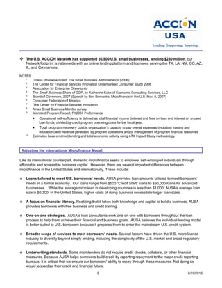  The U.S. ACCION Network has supported 36,900 U.S. small businesses, lending $250 million; our
    Network footprint is nationwide with an online lending platform and licensees serving the TX, LA, NM, CO, AZ,
    IL, and CA markets.

NOTES
    1
         Unless otherwise noted, The Small Business Administration (2006)
    2
         The Center for Financial Services Innovation Underbanked Consumer Study 2008
    3
         Association for Enterprise Opportunity
    4
         The Small Business Share of GDP, by Katherine Kobe of Economic Consulting Services, LLC
    5
         Board of Governors, 2007 (Speech by Ben Bernanke, Microfinance in the U.S. Nov. 6, 2007)
    6
         Consumer Federation of America
    7
         The Center for Financial Services Innovation
    8
         Amex Small Business Monitor survey
    9
         Microtest Program Report, FY2007 Performance
         •   Operational self-sufficiency is defined as total financial income (interest and fees on loan and interest on unused
             loan funds) divided by credit program operating costs for the fiscal year.
         •   Total program recovery cost is organization’s capacity to pay overall expenses (including training and
             education) with revenue generated by program operations and/or management of program financial resources
    10
         Estimates base on direct lending and total economic activity using ATX Impact Study methodology



 Adjusting the International Microfinance Model

Like its international counterpart, domestic microfinance seeks to empower self-employed individuals through
affordable and accessible business capital. However, there are several important differences between
microfinance in the United States and internationally. These include:

   Loans tailored to meet U.S. borrowers’ needs. AUSA provides loan amounts tailored to meet borrowers’
    needs in a formal economy. Our loans range from $500 “Credit Start” loans to $50,000 loans for advanced
    businesses. While the average microloan in developing countries is less than $1,000, AUSA's average loan
    size is $6,300. In the United States, higher costs of doing business necessitate larger loan sizes.

   A focus on financial literacy. Realizing that it takes both knowledge and capital to build a business, AUSA
    provides borrowers with free business and credit training.

   One-on-one strategies. AUSA’s loan consultants work one-on-one with borrowers throughout the loan
    process to help them achieve their financial and business goals. AUSA believes the individual-lending model
    is better suited to U.S. borrowers because it prepares them to enter the mainstream U.S. credit system.

   Broader scope of services to meet borrowers’ needs. Several factors have driven the U.S. microfinance
    industry to diversify beyond simply lending, including the complexity of the U.S. market and broad regulatory
    requirements.

   Underwriting standards. Some microlenders do not require credit checks, collateral, or other financial
    measures. Because AUSA helps borrowers build credit by reporting repayment to the major credit reporting
    bureaus, it is critical that we ensure our borrowers' ability to repay through these measures. Not doing so
    would jeopardize their credit and financial future.
                                                      3                                                               8/19/2010
 