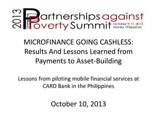 MICROFINANCE GOING CASHLESS:
Results And Lessons Learned from
Payments to Asset-Building
Lessons from piloting mobile financial services at
CARD Bank in the Philippines

October 10, 2013

 