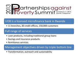 UOB is a licensed microfinance bank in Rwanda
• 11 branches, 30 credit offices, 150,000 customers

Full range of services
• Loan products, including traditional group loans
• Savings and insurance products
• Remittance services

Management objectives driven by triple bottom line
• Transformation, outreach and sustainability

 