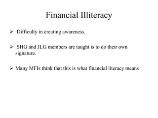 Financial Illiteracy
 Difficulty in creating awareness.
 SHG and JLG members are taught is to do their own
signature.
 Many MFIs think that this is what financial literacy means
 