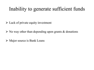Inability to generate sufficient funds
 Lack of private equity investment
 No way other than depending upon grants & donations
 Major source is Bank Loans
 