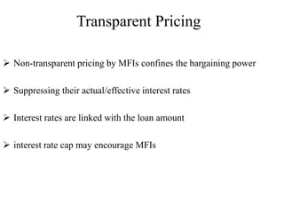 Transparent Pricing
 Non-transparent pricing by MFIs confines the bargaining power
 Suppressing their actual/effective interest rates
 Interest rates are linked with the loan amount
 interest rate cap may encourage MFIs
 
