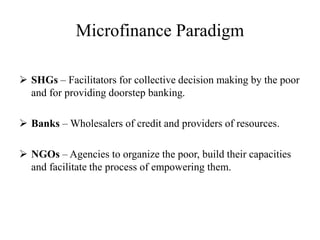 Microfinance Paradigm
 SHGs – Facilitators for collective decision making by the poor
and for providing doorstep banking.
 Banks – Wholesalers of credit and providers of resources.
 NGOs – Agencies to organize the poor, build their capacities
and facilitate the process of empowering them.
 