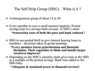 The Self Help Group (SHG). . What is it ?
 A homogeneous group of about 15 to 20
 Every member to save a small amount regularly. Pooled
savings kept in a savings bank account in SHG’s name
*transaction costs of both the poor and bank reduced !
 SHG to use pooled thrift to give interest bearing loans to
members – decisions taken in group meetings
*Every member learns prioritization and financial
discipline. Their capacities to think and handle larger
resources improves!
 Depending on the SHG’s maturity, bank gives loan to the SHG
as a multiple of the pooled savings. Bank loan added to the
SHG kitty.
*Adequate & sustained access to financial services!
 