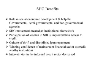 SHG Benefits
 Role in social-economic development & help the
Governmental, semi-governmental and non-governmental
agencies
 SHG movement created an institutional framework
 Participation of women in SHGs improved their access to
credit
 Culture of thrift and disciplined loan repayment
 Winning confidence of mainstream financial sector as credit
worthy institutions
 Interest rates in the informal credit sector decreased
 