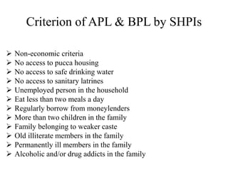 Criterion of APL & BPL by SHPIs
 Non-economic criteria
 No access to pucca housing
 No access to safe drinking water
 No access to sanitary latrines
 Unemployed person in the household
 Eat less than two meals a day
 Regularly borrow from moneylenders
 More than two children in the family
 Family belonging to weaker caste
 Old illiterate members in the family
 Permanently ill members in the family
 Alcoholic and/or drug addicts in the family
 
