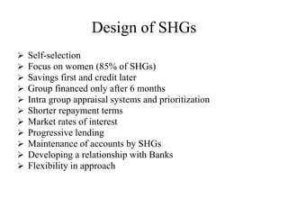 Design of SHGs
 Self-selection
 Focus on women (85% of SHGs)
 Savings first and credit later
 Group financed only after 6 months
 Intra group appraisal systems and prioritization
 Shorter repayment terms
 Market rates of interest
 Progressive lending
 Maintenance of accounts by SHGs
 Developing a relationship with Banks
 Flexibility in approach
 