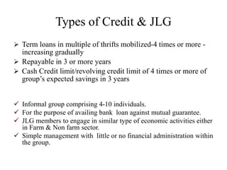 Types of Credit & JLG
 Term loans in multiple of thrifts mobilized-4 times or more -
increasing gradually
 Repayable in 3 or more years
 Cash Credit limit/revolving credit limit of 4 times or more of
group’s expected savings in 3 years
 Informal group comprising 4-10 individuals.
 For the purpose of availing bank loan against mutual guarantee.
 JLG members to engage in similar type of economic activities either
in Farm & Non farm sector.
 Simple management with little or no financial administration within
the group.
 