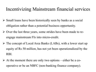 Incentivizing Mainstream financial services
 Small loans have been historically seen by banks as a social
obligation rather than a potential business opportunity.
 Over the last three years, some strides have been made to re-
engage mainstream FIs into micro-credit.
 The concept of Local Area Banks (LABs), with a lower start up
equity of Rs 50 million, has not yet been operationalized by the
RBI.
 At the moment there are only two options – either be a co-
operative or be an NBFC (non-banking finance company).
 