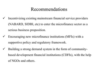 Recommendations
 Incentivizing existing mainstream financial service providers
(NABARD, SIDBI, etc) to enter the microfinance sector as a
serious business proposition.
 Encouraging new microfinance institutions (MFIs) with a
supportive policy and regulatory framework.
 Building a strong demand system in the form of community-
based development financial institutions (CDFIs), with the help
of NGOs and others.
 