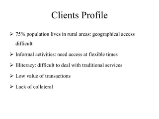 Clients Profile
 75% population lives in rural areas: geographical access
difficult
 Informal activities: need access at flexible times
 Illiteracy: difficult to deal with traditional services
 Low value of transactions
 Lack of collateral
 