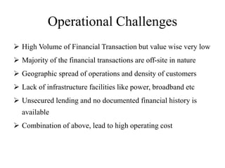 Operational Challenges
 High Volume of Financial Transaction but value wise very low
 Majority of the financial transactions are off-site in nature
 Geographic spread of operations and density of customers
 Lack of infrastructure facilities like power, broadband etc
 Unsecured lending and no documented financial history is
available
 Combination of above, lead to high operating cost
 