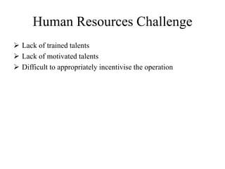Human Resources Challenge
 Lack of trained talents
 Lack of motivated talents
 Difficult to appropriately incentivise the operation
 