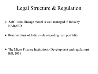 Legal Structure & Regulation
 SHG-Bank linkage model is well managed in India by
NABARD
 Reserve Bank of India’s role regarding loan portfolio
 The Micro Finance Institutions (Development and regulation)
Bill, 2011
 