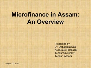 Microfinance in Assam: An Overview Presented by: Dr. Debabrata Das Associate Professor Tezpur University Tezpur: Assam. August 13, 2010 