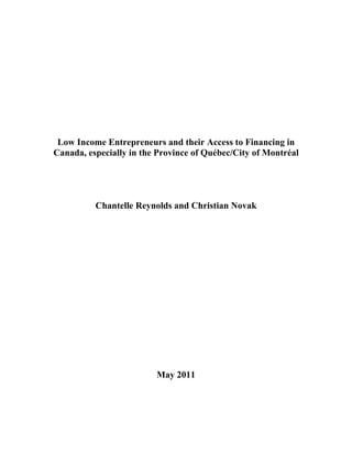 Low Income Entrepreneurs and their Access to Financing in
Canada, especially in the Province of Québec/City of Montréal




          Chantelle Reynolds and Christian Novak




                         May 2011




                                                            1
 