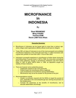 Economics and Management in Developing Countries
                              INSEAD P4 Assignment




                  MICROFINANCE
                        in
                    INDONESIA
                                       By

                           Dewi BRAMONO
                             Ming CHUNG
                             Yoonmi EOM
                         Kevin LAM Yenn Khan


                               Executive Summary

•   Microfinance in Indonesia can be traced back to more than a century ago,
    where village credit organizations (BKDs) offered small loans to villagers.

•   Today, BRI unit desa of Indonesia is one of the most successful and profitable
    microfinance institutions in the world with more than 3.1 million borrowers with
    a gross loan portfolio of more than USD 1.7b as of Dec 2003.

•   Indonesia’s successful experience in microfinance is further shown during the
    hard-hitting Asian Financial Crisis in 1997 to 1998. At a time when commercial
    banks were collapsing, savings in microfinance institutions rose from IDR 8
    trillion in 1997 to about IDR16 trillion in 1998, as depositors sought the
    stability of these institutions.

•   There are however some outstanding issues:
       o Inadequate outreach to the rural community
       o Politics impact the microfinance efforts negatively
       o Lack of awareness of microfinance among stakeholders
       o Microfinance may not be the answer for the poorest of the poor.

•   Recommendations include:
       o Greater co-ordination required with the NGOs to target the poorest of
         poor, especially in the rural areas(through aid, training and provision of
         the infrastructure)
       o Increase the awareness of the benefits of microfinance, and to
         educate stakeholders accordingly.




                                   Page 1 of 12
 