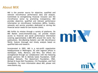 About MIX
  MIX is the premier source for objective, qualified and
  relevant microfinance performance data and analysis.
  Committed to strengthening financial inclusion and the
  microfinance sector by promoting transparency, MIX
  provides objective, qualified and relevant performance
  information on microfinance institutions (MFIs), funders,
  networks and service providers dedicated to serving the
  financial sector needs for low-income clients.

  MIX fulfills its mission through a variety of platforms. On
  MIX Market (www.mixmarket.org), we provide instant
  access to financial and social performance information
  covering approximately 2,000 MFIs around the world. Our
  publications, MicroBanking Bulletin and MIX Microfinance
  World, feature thorough and timely analysis based on
  qualified data and research.

  Incorporated in 2002, MIX is a non-profit organization
  headquartered in Washington, DC with regional offices in
  Azerbaijan, India, Morocco, and Peru. Our efforts are
  strengthened through our collaboration with the following
  global partners: Bill & Melinda Gates Foundation, CGAP   ,
  Omidyar Network, The MasterCard Foundation, IFAD,
  Michael & Susan Dell Foundation, Citi Foundation, and Ford
  Foundation. For more information about MIX, please visit
  www.themix.org.
 