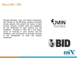 About MIF / IDB




 Through donations, loans and capital investments,
 MIF, member of the IDB group, supports innovative
 private projects that expand the access to basic
 services, finances, markets, skills and capabilities
 for the betterment of Latin America and the
 Caribbean. Founded in 1993, MIF is the largest
 source of financing in Latin America and the
 Caribbean, and concentrates its principal activities
 in the development of small and medium
 enterprises.
 