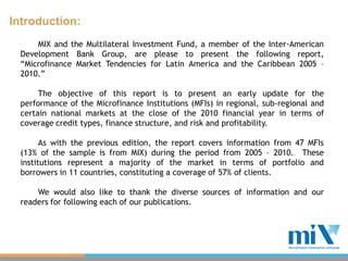 Introduction:
      MIX and the Multilateral Investment Fund, a member of the Inter-American
  Development Bank Group, are please to present the following report,
  “Microfinance Market Tendencies for Latin America and the Caribbean 2005 –
  2010.”

       The objective of this report is to present an early update for the
  performance of the Microfinance Institutions (MFIs) in regional, sub-regional and
  certain national markets at the close of the 2010 financial year in terms of
  coverage credit types, finance structure, and risk and profitability.

        As with the previous edition, the report covers information from 47 MFIs
  (13% of the sample is from MIX) during the period from 2005 – 2010. These
  institutions represent a majority of the market in terms of portfolio and
  borrowers in 11 countries, constituting a coverage of 57% of clients.

      We would also like to thank the diverse sources of information and our
  readers for following each of our publications.
 