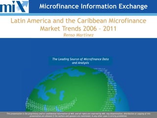 Microfinance Information Exchange

    Latin America and the Caribbean Microfinance
             Market Trends 2006 – 2011
                                                                Renso Martínez




                                                   The Leading Source of Microfinance Data
                                                       Premier Source for Microfinance
                                                            Dataand Analysis
                                                                 and Analysis




This presentation is the proprietary and/or confidential information of MIX, and all rights are reserved by MIX. Any dissemination, distribution or copying of this
                          presentation are allowed if the authors and sponsors are mentioned. In any other cases is strictly prohibited.
 