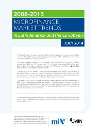 2008-2013 
MICROFINANCE 
MARKET TRENDS 
in Latin America and the Caribbean 
JULY 2014 
The Microfinance Information Exchange (MIX) and the Multilateral Investment Fund (MIF), a 
member of the IDB Group, are pleased to present the report “2008 – 2013 Microfinance Market 
Trends in Latin America and the Caribbean.” 
This report uses a sample which includes data from 58 institutions from December 31 of each 
year between 2008 and 2013, representing 59% of the total borrowers and 62% of the gross 
loan portfolio of the region regularly reporting to MIX. All the data is available in a spreadsheet 
that can be downloaded from the MIX website. 
The indicators of this sample of microfinance institutions show their accomplishments as 
significant agents of financial inclusion. The growing diversification of the services on offer, 
the increase in the number of borrowers and deposit accounts, and the dominant focus on 
the microenterprise sector are all indicative of these accomplishments. 
This report incorporates information on the regional loan portfolio from MIX, broken down by 
loan method, geographical location and gender of borrowers, together with the structure of 
deposits for each product. Together with the information presented earlier (types of loan and 
other financial performance variables), this enables a complete overview of the evolution of 
the microfinance industry in the region. 
This report was prepared by Renso Martínez, Operations Manager and Regional Manager for MIX in Latin 
America and the Caribbean. Sergio Navajas and Verónica Trujillo of the Multilateral Investment Fund 
coordinated this work. 
Multilateral Investment Fund 
Member of the IDB Group 
The contents and opinions expressed are those of the 
author and do not necessarily represent the official position 
of the Inter-American Development Bank or any of its 
members. Reproduction of this report in whole or in part is 
permitted provided the author and sponsors are attributed. 
 