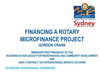 2014 ROTARY INTERNATIONAL CONVENTION
FINANCING A ROTARY
MICROFINANCE PROJECT
GORDON CRANN
IMMEDIATE PAST PRESIDENT OF THE
ROTARIAN ACTION GROUP FOR MICROFINANCE AND COMMUNITY DEVELOPMENT
AND
2009-14 DISTRICT 7070 INTERNATIONAL SERVICE CO-CHAIR
 