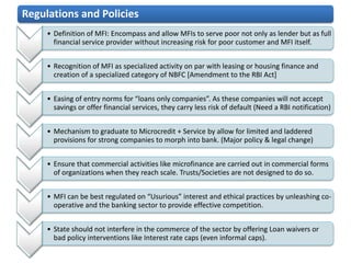 Regulations and Policies
     • Definition of MFI: Encompass and allow MFIs to serve poor not only as lender but as full
       financial service provider without increasing risk for poor customer and MFI itself.


     • Recognition of MFI as specialized activity on par with leasing or housing finance and
       creation of a specialized category of NBFC [Amendment to the RBI Act]


     • Easing of entry norms for “loans only companies”. As these companies will not accept
       savings or offer financial services, they carry less risk of default (Need a RBI notification)


     • Mechanism to graduate to Microcredit + Service by allow for limited and laddered
       provisions for strong companies to morph into bank. (Major policy & legal change)


     • Ensure that commercial activities like microfinance are carried out in commercial forms
       of organizations when they reach scale. Trusts/Societies are not designed to do so.


     • MFI can be best regulated on “Usurious” interest and ethical practices by unleashing co-
       operative and the banking sector to provide effective competition.


     • State should not interfere in the commerce of the sector by offering Loan waivers or
       bad policy interventions like Interest rate caps (even informal caps).
 