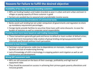 Reasons for Failure to fulfill the desired objective
Availability of less risky and more rewarding customers
 • MFIs are funding hawkers and traders branded as poor in urban and semi-urban and even in
   villages as paying capacity of these customer is good
 • Farmers are avoided due to seasonal and unpredictable income source.
Opportunity to become intermediaries of commercial banks
  • Banks avoid such lending but are under compulsion of governments and regulators to shore
    up mandatory requirement percentages .
  • Foreign banks provide facilities to securitize these loans with some discounts to ease the
    burden of statutory as well as corporate social responsibility.
Providing short term loans based on cash trading transactions
  • These transactions generally get paid and hence no default or least number of default arises;
  • Such short term transactions help creation of group lending and group guarantee both
    informally and formally without much persuasion.
Resistant to loan Farmers
 • Farming is not yet become viable due to dependence on monsoon, inadequate irrigation
   facilities and lack of modernizing farming
 • Lack of knowledge of shift in technology in cropping pattern and irrigation as well as soil
   maintenance and development.
Wrong MFI assessment tools
  • MFIs are still assessed on the basis of their coverage, profitability and high level of
    repayment index
  • They should be assessed on success in achieving their primary goals poverty alleviations and
    inclusive growth.
 
