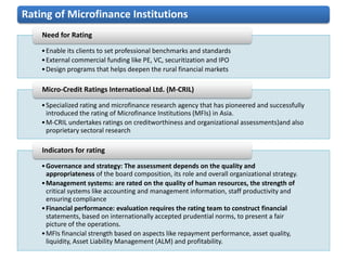 Rating of Microfinance Institutions
    Need for Rating

    • Enable its clients to set professional benchmarks and standards
    • External commercial funding like PE, VC, securitization and IPO
    • Design programs that helps deepen the rural financial markets

    Micro-Credit Ratings International Ltd. (M-CRIL)

    • Specialized rating and microfinance research agency that has pioneered and successfully
      introduced the rating of Microfinance Institutions (MFIs) in Asia.
    • M-CRIL undertakes ratings on creditworthiness and organizational assessments)and also
      proprietary sectoral research

    Indicators for rating

    • Governance and strategy: The assessment depends on the quality and
      appropriateness of the board composition, its role and overall organizational strategy.
    • Management systems: are rated on the quality of human resources, the strength of
      critical systems like accounting and management information, staff productivity and
      ensuring compliance
    • Financial performance: evaluation requires the rating team to construct financial
      statements, based on internationally accepted prudential norms, to present a fair
      picture of the operations.
    • MFIs financial strength based on aspects like repayment performance, asset quality,
      liquidity, Asset Liability Management (ALM) and profitability.
 