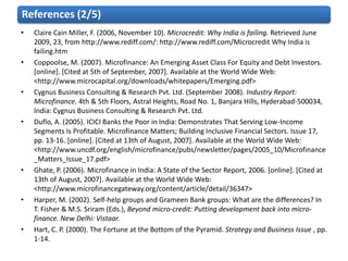 References (2/5)
•   Claire Cain Miller, F. (2006, November 10). Microcredit: Why India is failing. Retrieved June
    2009, 23, from http://www.rediff.com/: http://www.rediff.com/Microcredit Why India is
    failing.htm
•   Coppoolse, M. (2007). Microfinance: An Emerging Asset Class For Equity and Debt Investors.
    [online]. [Cited at 5th of September, 2007]. Available at the World Wide Web:
    <http://www.microcapital.org/downloads/whitepapers/Emerging.pdf>
•   Cygnus Business Consulting & Research Pvt. Ltd. (September 2008). Industry Report:
    Microfinance. 4th & 5th Floors, Astral Heights, Road No. 1, Banjara Hills, Hyderabad-500034,
    India: Cygnus Business Consulting & Research Pvt. Ltd.
•   Duflo, A. (2005). ICICI Banks the Poor in India: Demonstrates That Serving Low-Income
    Segments Is Profitable. Microfinance Matters; Building Inclusive Financial Sectors. Issue 17,
    pp. 13-16. [online]. [Cited at 13th of August, 2007]. Available at the World Wide Web:
    <http://www.uncdf.org/english/microfinance/pubs/newsletter/pages/2005_10/Microfinance
    _Matters_Issue_17.pdf>
•   Ghate, P. (2006). Microfinance in India: A State of the Sector Report, 2006. [online]. [Cited at
    13th of August, 2007]. Available at the World Wide Web:
    <http://www.microfinancegateway.org/content/article/detail/36347>
•   Harper, M. (2002). Self-help groups and Grameen Bank groups: What are the differences? In
    T. Fisher & M.S. Sriram (Eds.), Beyond micro-credit: Putting development back into micro-
    finance. New Delhi: Vistaar.
•   Hart, C. P. (2000). The Fortune at the Bottom of the Pyramid. Strategy and Business Issue , pp.
    1-14.
 