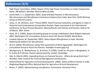 References (3/5)
•   High Power Committee. (2002). Report of the High Power Committee on Urban Cooperative
    Banks. RBI Bulletin. Mumbai: Reserve Bank of India.
•   James Roth, C. C. (September 2005). Good and Bad Practices in Microinsurance:
    Microinsurance and Microfinance Institutions Evidence from India. New York: CGAP Working
    Group on Microinsurance.
•   Jones, H., M. Williams, and Y. Thorat (2007). Rural Financial Institutions and Agents in India: A
    Historical and Contemporary Comparative Analysis. Paper presented at the International
    Conference on Rural Finance Research: Moving Results into Policies and Practice. Held at 19-
    20 March, 2007. Rome.
•   Klaus, M. E. (1999). Report of working group on savings mobilization, Bank Rakyat Indonesia
    (BRI). Washington DC: Consultative Group to Assist the Poorest (CGAP), World Bank.
•   Liesbeth Sijtsma, M. (September 2007). Status Report Microfinance in India. Mumbai:
    Netherlands Platform for Microfinance.
•   M-Cril. (2002). Microfinance rating: Risk assessment of Bank Dagang Bali. Washington DC:
    Consultative Group to Assist the Poorest. Available at www.cgap.org
•   Montgomery, R., Bhattacharya, D., & Hulme, D. (1996). Credit for the poor in Bangladesh. In
    D. Hulme & P. Mosely, Finance against poverty. London: Routledge.
•   Mor, N. (March 2005). Expanding Access to Financial Services - Where do we go from here?
    Mumbai, India: Institute for Financial Management and Research.
•   National Bank for Agriculture & Rural Development. (2006). Status of Micro Finance in India.
    Meghalaya Regional Office: National Bank for Agriculture & Rural Development.
•   Rhyne, E. (2001). Mainstreaming microfinance. Connecticut: Kumarian Press.
 
