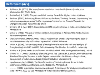 References (4/5)
•   Robinson, M. (2001). The microfinance revolution: Sustainable finance for the poor.
    Washington DC: World Bank.
•   Rutherford, S. (2000). The poor and their money. New Delhi: Oxford University Press.
•   Sa-Dhan. (2002). Enhancing Financial Flows to the Poor: The Way Forward. Summary of the
    sub-group reports presented to the empowered committee on financial flows to the
    unorganised sector. New Delhi: Sa-Dhan.
•   Shriram, M. S. (May 2007). Presentation in NAC on Microfinance in India. Ahmedabad: IIM
    Ahmedabad.
•   Sinha, S. (2001). The role of central banks in microfinance in Asia and the Pacific. Manila:
    Asian Development Bank.
•   SKS Microfinance. (March 2008). The SKS Acceleration Model: Empowering the poor to
    become economically self -reliant. Hyderabad: SKS Microfinance.
•   Smith, R. (2006). The Changing Face of Microfinance in India: The cost and Benefits of
    Transforming from NGO to NBFC. Tufts University: The Fletcher SchoolTufts University.
•   Sriram, R. S. (June 2003). Microfinance: An Introduction. IIMB Management Review, , 52-53.
•   Sriram, M. S. (2001). Case study of SHARE group. In S Datta & M. S. Sriram, Flow of Credit to
    Small and Marginal Farmers in India (report submitted to the Ministry of Agriculture,
    Government of India). Ahmedabad: Indian Institute of Management.
•   Upadhyayula, M. S. (2006). The Transformation of the Microfinance Sector in India
    Experiences, Options, and Future. Ahmedabad: IIM Ahmedabad.
•   ———. (2002). Information asymmetry and trust: A framework for studying microfinance in
    India (WP No. 2002-09-02). Ahmedabad: Indian Institute of Management.
 