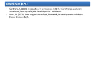 References (5/5)
•   Wardhana, A. (2001). Introduction. In M. Robinson (Ed.) The microfinance revolution:
    Sustainable finance for the poor. Washington DC: World Bank.
•   Yunus, M. (2003). Some suggestions on legal framework for creating microcredit banks.
    Dhaka: Grameen Bank.
 