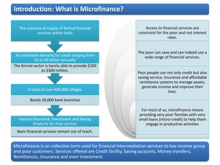 Introduction: What is Microfinance?

   The scenario of supply of formal financial                      Access to financial services are
            services within India                              constraint for the poor and not interest
                                                                                 rates.


                                                               The poor can save and can indeed use a
 An estimated demand for credit ranging from                      wide range of financial services.
           $3 to $9 billion annually
The formal sector is barely able to provide $200
               to $300 million,
                                                              Poor people use not only credit but also
                                                              saving service, insurance and affordable
                                                               remittance systems to manage assets,
                                                                generate income and improve their
        A total of over 600,000 villages                                         lives.
         Barely 30,000 bank branches

                                                                 For most of us, microfinance means
                                                                providing very poor families with very
   Various Insurance, Investment and Saving                    small loans (micro-credit) to help them
           Products for Poor section                               engage in productive activities
  Basic financial services remain out of reach.


Microfinance is an collective term used for financial intermediation services to low income group
and poor customers. Services offered are Credit facility, Saving accounts, Money transfers,
Remittances, Insurance and even Investment.
 