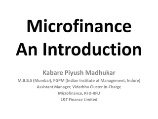 Microfinance
An Introduction
            Kabare Piyush Madhukar
M.B.B.S (Mumbai), PGPM (Indian Institute of Management, Indore)
          Assistant Manager, Vidarbha Cluster In-Charge
                     Microfinance, RFD-RFU
                      L&T Finance Limited
 
