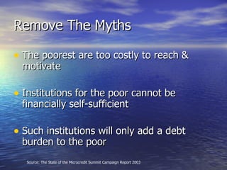 Remove The Myths The poorest are too costly to reach & motivate Institutions for the poor cannot be financially self-sufficient Such institutions will only add a debt burden to the poor Source: The State of the Microcredit Summit Campaign Report 2003 