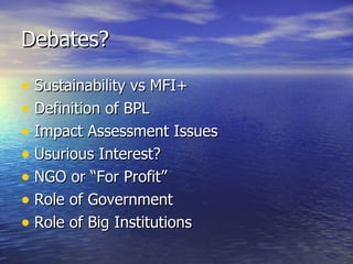 Debates? Sustainability vs MFI+ Definition of BPL Impact Assessment Issues Usurious Interest? NGO or “For Profit” Role of Government Role of Big Institutions 
