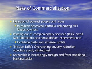 Exclusion of poorest people and areas  to reduce perceived portfolio risk among MFI lenders/owners Phasing out of complementary services (BDS, credit with education) and social impact experimentation  to reduce costs and increase profits “ Mission Drift”: Overarching poverty reduction objective slowly diluted/lost Ownership is increasingly foreign and from traditional banking sector Risks of Commercialization 