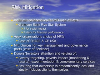 Right mix of incentives for MFI loan officers Grameen Bank Five Star System 2 for social impact 3 stars for financial performance Apex organizations choice of MFIs Case of SHARE & GF-USA MFI choices for key management and governance posts (case of Fonkoze) Donors/Investors attention and valuing of: Poverty targeting, poverty impact (monitoring & results), experimentation & complementary services  Ensuring that ownership is predominantly local and ideally includes clients themselves Risk Mitigation 