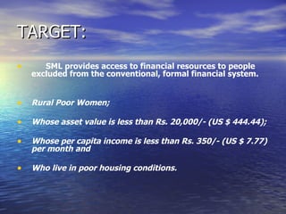 TARGET: SML provides access to financial resources to people excluded from the conventional, formal financial system. Rural Poor Women; Whose asset value is less than Rs. 20,000/- (US $ 444.44); Whose per capita income is less than Rs. 350/- (US $ 7.77) per month and Who live in poor housing conditions. 