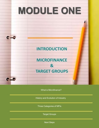MODULE ONE

INTRODUCTION
MICROFINANCE
&
TARGET GROUPS

What is Microfinance?

History and Evolution of Industry

Three Categories of MFIs

Target Groups

Next Steps

 