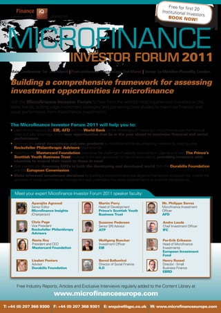 Free for first
                                                                                                                  20
                                                                                               Institutional In
                                                                                                                vestors
                           presents                                                               BOOK NOW
                                                                                                                   !




                                                                                                            2011
   Main Conference: 1st -2nd March | Post-conference Masterclass: 2nd March | Venue: Le Méridien Piccadilly, London


   Building a comprehensive framework for assessing
   investment opportunities in microfinance
   Join the Microfinance Investor Forum to hear from the world’s most experienced investors on the
   latest trends, cutting edge investment strategies and pioneering case studies to maximise financial and
   social performance from microfinance investments.

   The Microfinance Investor Forum 2011 will help you to:
   • Learn from investors like EIB, AFD and the World Bank on the challenges of investing in microfinance post the financial
     crisis and take advantage of the new opportunities that lie in the year ahead to maximise financial and social
     performance
   • Discover the latest innovations and new products in microfinance that are attracting investors by hearing what
     Rockefeller Philanthropic Advisors recommends
   • Hear how the Mastercard Foundation overcame the challenge of capacity constraints in Uganda and how The Prince’s
     Scottish Youth Business Trust invested in the next generation of microfinance clients, providing investors with
     channels to extend their reach to those in need
   • Gain insights into financing SMEs in both the developing and developed world from the Durabilis Foundation
     and the European Commission
   • Make informed investment decisions by building a comprehensive due diligence framework to assess risk, master the
     concepts of social performance management and understand the latest developments to improve transparency


     Meet your expert Microfinance Investor Forum 2011 speaker faculty:

               Aparajita Agrawal                        Martin Perry                           Mr. Philippe Serres
               Senior Editor                            Head of Development                    Microfinance Investment
               Microfinance Insights                    Prince’s Scottish Youth                Officer
               (Chairperson)                            Business Trust                         AFD

               Chris Page                               Susanne Pedersen                       Andre Laude
               Vice President                           Senior SRI Advisor                     Chief Investment Officer
               Rockefeller Philanthropy                 ATP                                    IFC
               Advisors

                Reeta Roy                               Wolfgang Buecker                       Per-Erik Eriksson
                President and CEO                       Investment Officer                     Head of Microfinance
                Mastercard Foundation                   EIB                                    Investments
                                                                                               European Investment
                                                                                               Fund
               Liesbet Peeters                          Bernd Balkenhol                        Henry Russel
               Advisor                                  Director of Social Finance             Director - Small
               Durabilis Foundation                     ILO                                    Business Finance
                                                                                               EBRD



      Free Industry Reports, Articles and Exclusive Interviews regularly added to the Content Library at
                             www.microfinanceeurope.com
T: +44 (0) 207 368 9300 F: +44 (0) 207 368 9301 E: enquire@iqpc.co.uk W: www.microfinanceeurope.com
 
