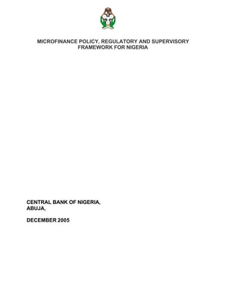 MICROFINANCE POLICY, REGULATORY AND SUPERVISORY
               FRAMEWORK FOR NIGERIA




CENTRAL BANK OF NIGERIA,
ABUJA,

DECEMBER 2005
 