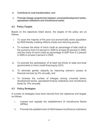 iv.          Contribute to rural transformation; and

 v.          Promote linkage programmes between universal/development banks,
             specialized institutions and microfinance banks.

4.2          Policy Targets

Based on the objectives listed above, the targets of the policy are as
follows:

  i.         To cover the majority of the poor but economically active population
             by 2020 thereby creating millions of jobs and reducing poverty.

 ii.         To increase the share of micro credit as percentage of total credit to
             the economy from 0.9 percent in 2005 to at least 20 percent in 2020;
             and the share of micro credit as percentage of GDP from 0.2 percent
             in 2005 to at least 5 percent in 2020.


iii.         To promote the participation of at least two-thirds of state and local
             governments in micro credit financing by 2015.

iv.          To eliminate gender disparity by improving women’s access to
             financial services by 5% annually; and

 v.          To increase the number of linkages among universal banks,
             development banks, specialized finance institutions and microfinance
             banks by 10% annually.

4.3          Policy Strategies

A number of strategies have been derived from the objectives and targets
as follows:

       i.      License and regulate the establishment of microfinance Banks
               (MFBs)

       ii.     Promote the establishment of NGO-based microfinance institutions



                                            11
 