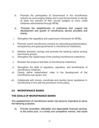 iii.      Promote the participation of Government in the microfinance
                  industry by encouraging States and Local Governments to devote
                  at least one percent of their annual budgets to micro credit
                  initiatives administered through MFBs.

        iv.        Promote the establishment of institutions that support the
                  development and growth of microfinance service providers and
                  clients;

   i.          Strengthen the regulatory and supervisory framework for MFBs;

  ii.          Promote sound microfinance practice by advocating professionalism,
               transparency and good governance in microfinance institutions;

 iii.          Mobilize domestic savings and promote the banking culture among
               low-income groups;
 iv.           Strengthen the capital base of the existing microfinance institutions;

  v.           Broaden the scope of activities of microfinance institutions;

 vi.           Strengthen the skills of regulators, operators, and beneficiaries of
               microfinance initiatives;
vii.           Clearly define stakeholders’ roles in the development of the
               microfinance sub-sector; and

viii.          Collaborate with donors, coordinate and monitor donor assistance in
               microfinance in line with the provisions of this policy.


5.0            MICROFINANCE BANKS

THE GOALS OF MICROFINANCE BANKS

The establishment of microfinance banks has become imperative to serve
the following purposes:

        (i)       Provide diversified, affordable and dependable financial services
                  to the active poor, in a timely and competitive manner, that would



                                               12
 