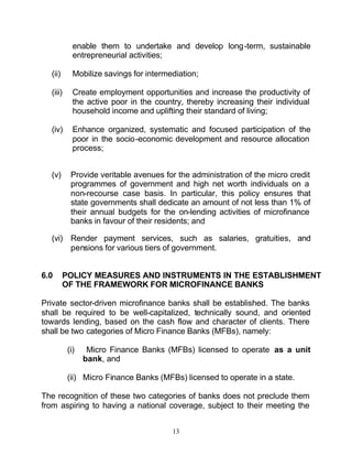 enable them to undertake and develop long-term, sustainable
            entrepreneurial activities;

  (ii)      Mobilize savings for intermediation;

  (iii)     Create employment opportunities and increase the productivity of
            the active poor in the country, thereby increasing their individual
            household income and uplifting their standard of living;

  (iv)      Enhance organized, systematic and focused participation of the
            poor in the socio-economic development and resource allocation
            process;


  (v)      Provide veritable avenues for the administration of the micro credit
           programmes of government and high net worth individuals on a
           non-recourse case basis. In particular, this policy ensures that
           state governments shall dedicate an amount of not less than 1% of
           their annual budgets for the on-lending activities of microfinance
           banks in favour of their residents; and

  (vi) Render payment services, such as salaries, gratuities, and
       pensions for various tiers of government.


6.0      POLICY MEASURES AND INSTRUMENTS IN THE ESTABLISHMENT
         OF THE FRAMEWORK FOR MICROFINANCE BANKS

Private sector-driven microfinance banks shall be established. The banks
shall be required to be well-capitalized, technically sound, and oriented
towards lending, based on the cash flow and character of clients. There
shall be two categories of Micro Finance Banks (MFBs), namely:

          (i)    Micro Finance Banks (MFBs) licensed to operate as a unit
                bank, and

          (ii) Micro Finance Banks (MFBs) licensed to operate in a state.

The recognition of these two categories of banks does not preclude them
from aspiring to having a national coverage, subject to their meeting the


                                        13
 