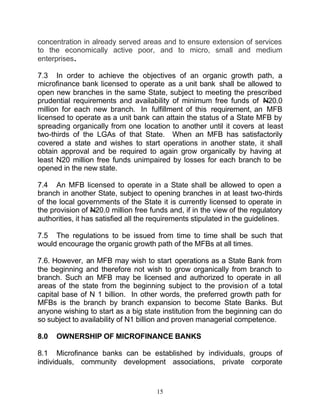 concentration in already served areas and to ensure extension of services
to the economically active poor, and to micro, small and medium
enterprises.

7.3 In order to achieve the objectives of an organic growth path, a
microfinance bank licensed to operate as a unit bank shall be allowed to
open new branches in the same State, subject to meeting the prescribed
prudential requirements and availability of minimum free funds of N20.0
million for each new branch. In fulfillment of this requirement, an MFB
licensed to operate as a unit bank can attain the status of a State MFB by
spreading organically from one location to another until it covers at least
two-thirds of the LGAs of that State. When an MFB has satisfactorily
covered a state and wishes to start operations in another state, it shall
obtain approval and be required to again grow organically by having at
least N20 million free funds unimpaired by losses for each branch to be
opened in the new state.

7.4 An MFB licensed to operate in a State shall be allowed to open a
branch in another State, subject to opening branches in at least two-thirds
of the local governments of the State it is currently licensed to operate in
the provision of N20.0 million free funds and, if in the view of the regulatory
authorities, it has satisfied all the requirements stipulated in the guidelines.

7.5 The regulations to be issued from time to time shall be such that
would encourage the organic growth path of the MFBs at all times.

7.6. However, an MFB may wish to start operations as a State Bank from
the beginning and therefore not wish to grow organically from branch to
branch. Such an MFB may be licensed and authorized to operate in all
areas of the state from the beginning subject to the provision of a total
capital base of N 1 billion. In other words, the preferred growth path for
MFBs is the branch by branch expansion to become State Banks. But
anyone wishing to start as a big state institution from the beginning can do
so subject to availability of N1 billion and proven managerial competence.

8.0   OWNERSHIP OF MICROFINANCE BANKS

8.1 Microfinance banks can be established by individuals, groups of
individuals, community development associations, private corporate


                                      15
 