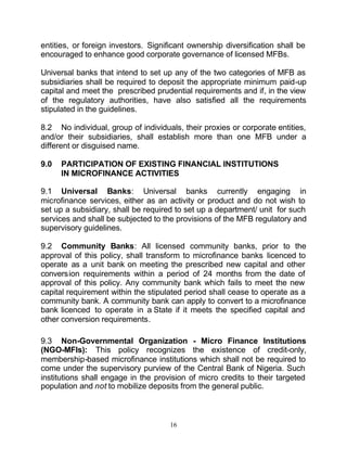 entities, or foreign investors. Significant ownership diversification shall be
encouraged to enhance good corporate governance of licensed MFBs.

Universal banks that intend to set up any of the two categories of MFB as
subsidiaries shall be required to deposit the appropriate minimum paid-up
capital and meet the prescribed prudential requirements and if, in the view
of the regulatory authorities, have also satisfied all the requirements
stipulated in the guidelines.

8.2 No individual, group of individuals, their proxies or corporate entities,
and/or their subsidiaries, shall establish more than one MFB under a
different or disguised name.

9.0   PARTICIPATION OF EXISTING FINANCIAL INSTITUTIONS
      IN MICROFINANCE ACTIVITIES

9.1 Universal Banks: Universal banks currently engaging in
microfinance services, either as an activity or product and do not wish to
set up a subsidiary, shall be required to set up a department/ unit for such
services and shall be subjected to the provisions of the MFB regulatory and
supervisory guidelines.

9.2 Community Banks: All licensed community banks, prior to the
approval of this policy, shall transform to microfinance banks licenced to
operate as a unit bank on meeting the prescribed new capital and other
conversion requirements within a period of 24 months from the date of
approval of this policy. Any community bank which fails to meet the new
capital requirement within the stipulated period shall cease to operate as a
community bank. A community bank can apply to convert to a microfinance
bank licenced to operate in a State if it meets the specified capital and
other conversion requirements.

9.3 Non-Governmental Organization - Micro Finance Institutions
(NGO-MFIs): This policy recognizes the existence of credit-only,
membership-based microfinance institutions which shall not be required to
come under the supervisory purview of the Central Bank of Nigeria. Such
institutions shall engage in the provision of micro credits to their targeted
population and not to mobilize deposits from the general public.



                                      16
 